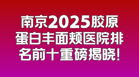 南京2025胶原蛋白丰面颊医院排名前十重磅揭晓！