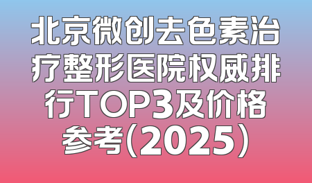 北京微创去色素治疗整形医院权威排行TOP3及价格参考（2025）