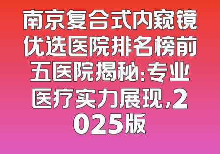 南京复合式内窥镜优选医院排名榜前五医院揭秘：专业医疗实力展现，2025版