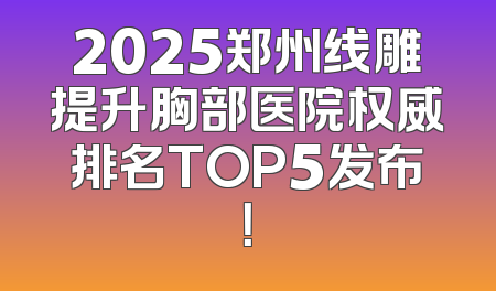 2025郑州线雕提升胸部医院权威排名TOP5发布！