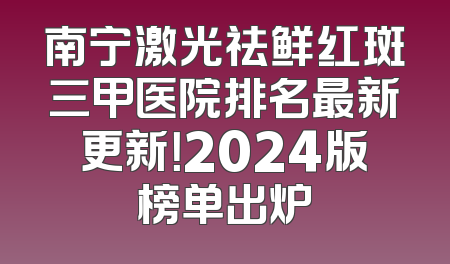 南宁激光祛鲜红斑三甲医院排名最新更新！2024版榜单出炉