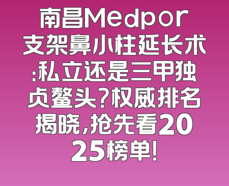 南昌Medpor支架鼻小柱延长术：私立还是三甲独占鳌头？权威排名揭晓，抢先看2025榜单！