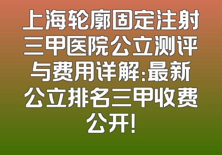 上海轮廓固定注射三甲医院公立测评与费用详解：最新公立排名三甲收费公开！