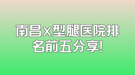 南昌x型腿医院排名前五分享！