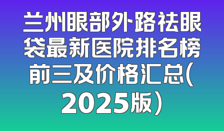 兰州眼部外路祛眼袋最新医院排名榜前三及价格汇总（2025版）