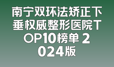 南宁双环法矫正下垂权威整形医院TOP10榜单 2024版