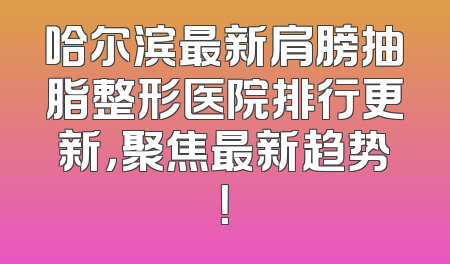 哈尔滨最新肩膀抽脂整形医院排行更新，聚焦最新趋势！