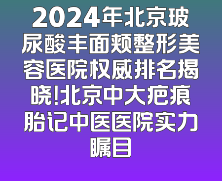 2024年北京玻尿酸丰面颊整形美容医院权威排名揭晓！北京中大疤痕胎记中医医院实力瞩目