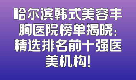 哈尔滨韩式美容丰胸医院榜单揭晓：精选排名前十强医美机构！