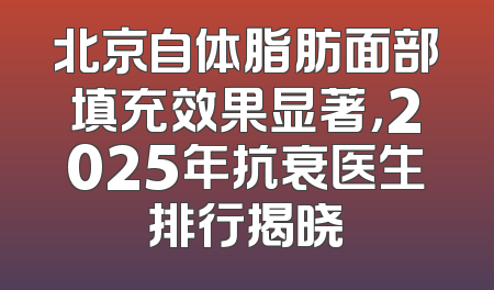 北京自体脂肪面部填充效果显著，2025年抗衰医生排行揭晓