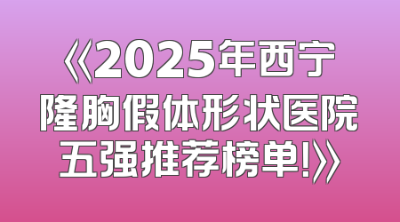 《2025年西宁隆胸假体形状医院五强推荐榜单！》