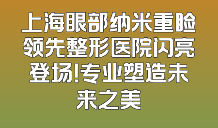 上海眼部纳米重睑领先整形医院闪亮登场！专业塑造未来之美