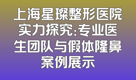上海星璨整形医院实力探究：专业医生团队与假体隆鼻案例展示