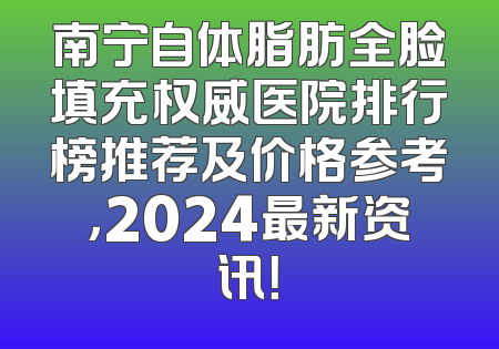 南宁自体脂肪全脸填充权威医院排行榜推荐及价格参考，2024最新资讯！