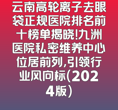 云南高轮离子去眼袋正规医院排名前十榜单揭晓！九洲医院私密维养中心位居前列，引领行业风向标（2024版）
