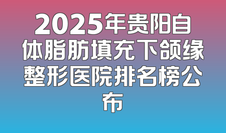 2025年贵阳自体脂肪填充下颌缘整形医院排名榜公布