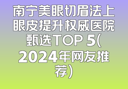 南宁美眼切眉法上眼皮提升权威医院甄选TOP 5（2024年网友推荐）