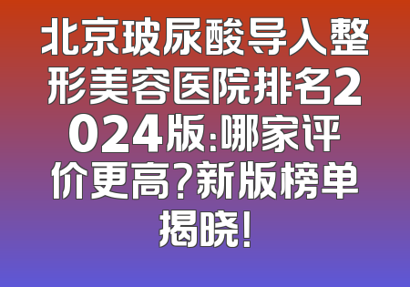 北京玻尿酸导入整形美容医院排名2024版：哪家评价更高？新版榜单揭晓！