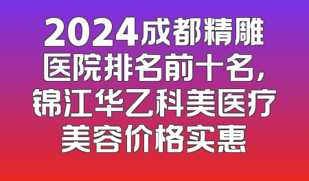 2024成都精雕医院排名前十名，锦江华乙科美医疗美容价格实惠
