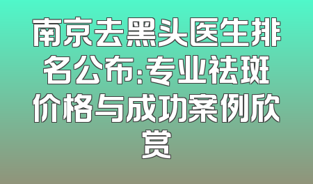 南京去黑头医生排名公布：专业祛斑价格与成功案例欣赏