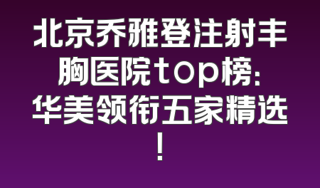 北京乔雅登注射丰胸医院top榜：华美领衔五家精选！