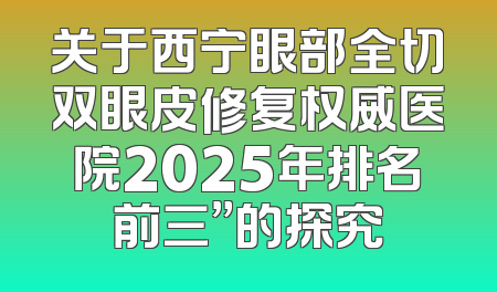 关于西宁眼部全切双眼皮修复权威医院2025年排名前三”的探究