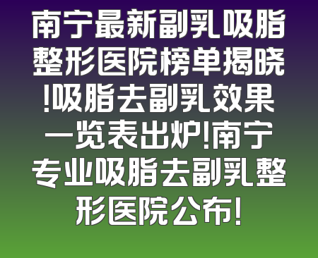 南宁最新副乳吸脂整形医院榜单揭晓！吸脂去副乳效果一览表出炉！南宁专业吸脂去副乳整形医院公布！