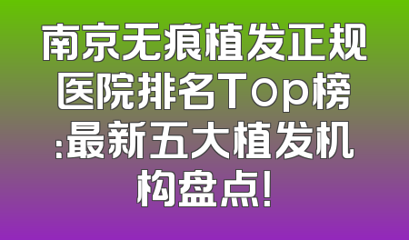 南京无痕植发正规医院排名Top榜：最新五大植发机构盘点！
