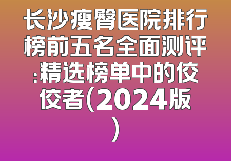 长沙瘦臀医院排行榜前五名全面测评：精选榜单中的佼佼者（2024版）