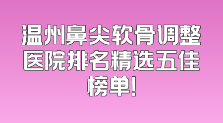 温州鼻尖软骨调整医院排名精选五佳榜单！