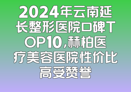 2024年云南延长整形医院口碑TOP10，赫柏医疗美容医院性价比高受赞誉