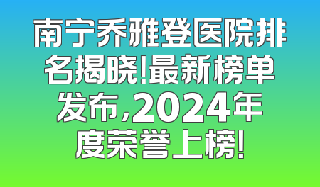 南宁乔雅登医院排名揭晓！最新榜单发布，2024年度荣誉上榜！