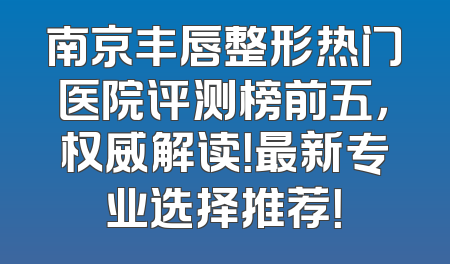 南京丰唇整形热门医院评测榜前五，权威解读！最新专业选择推荐！