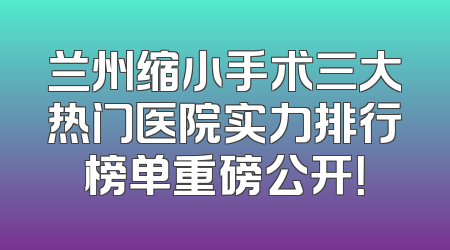 兰州缩小手术三大热门医院实力排行榜单重磅公开！