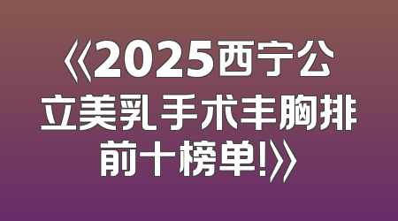 《2025西宁公立美乳手术丰胸排前十榜单！》