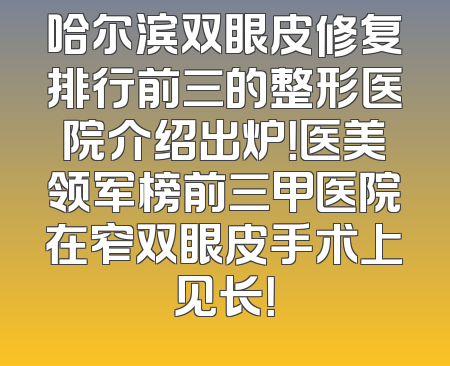 哈尔滨双眼皮修复排行前三的整形医院介绍出炉！医美领军榜前三甲医院在窄双眼皮手术上见长！