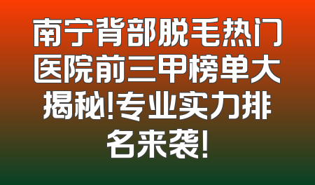 南宁背部脱毛热门医院前三甲榜单大揭秘！专业实力排名来袭！