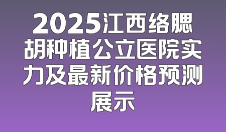 2025江西络腮胡种植公立医院实力及最新价格预测展示