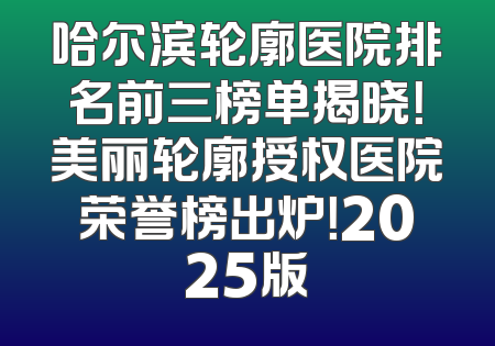 哈尔滨轮廓医院排名前三榜单揭晓！美丽轮廓授权医院荣誉榜出炉！2025版