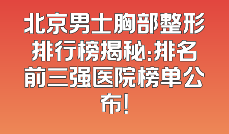 北京男士胸部整形排行榜揭秘：排名前三强医院榜单公布！