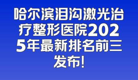 哈尔滨泪沟激光治疗整形医院2025年最新排名前三发布！
