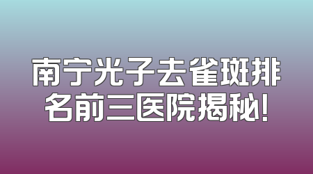 南宁光子去雀斑排名前三医院揭秘！