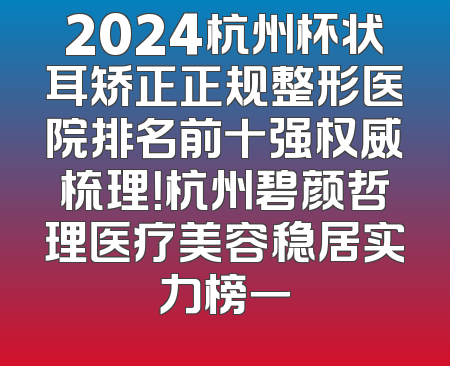 2024杭州杯状耳矫正正规整形医院排名前十强权威梳理！杭州碧颜哲理医疗美容稳居实力榜一