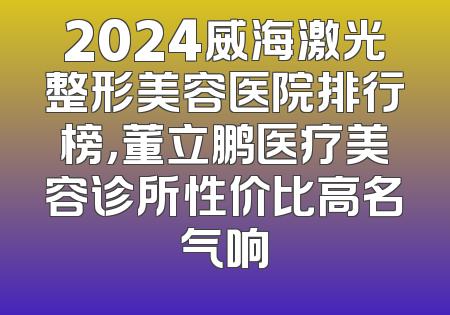 2024威海激光整形美容医院排行榜，董立鹏医疗美容诊所性价比高名气响
