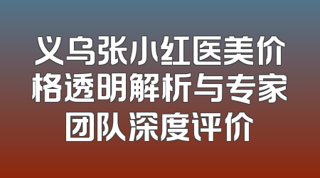 义乌张小红医美价格透明解析与专家团队深度评价