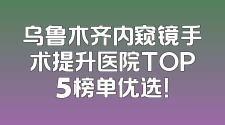 乌鲁木齐内窥镜手术提升医院TOP5榜单优选！
