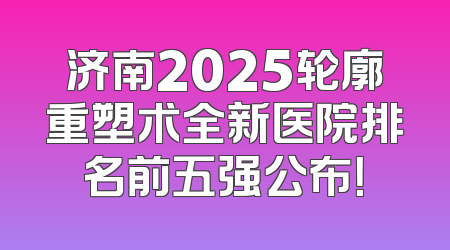 济南2025轮廓重塑术全新医院排名前五强公布！