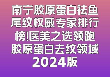 南宁胶原蛋白祛鱼尾纹权威专家排行榜！医美之选领跑胶原蛋白去纹领域2024版