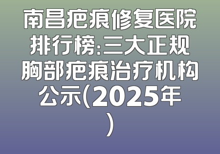 南昌疤痕修复医院排行榜：三大正规胸部疤痕治疗机构公示（2025年）