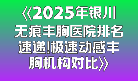 《2025年银川无痕丰胸医院排名速递！极速动感丰胸机构对比》
